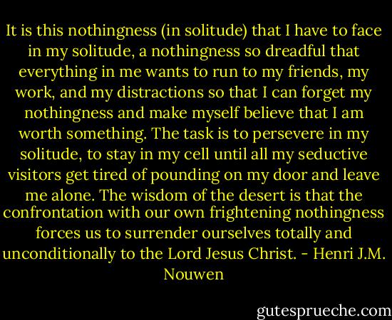 It is this nothingness (in solitude) that I have to face in my solitude, a nothingness so dreadful that everything in me wants to run to my friends, my work, and my distractions so that I can forget my nothingness and make myself believe that I am worth something. The task is to persevere in my solitude, to stay in my cell until all my seductive visitors get tired of pounding on my door and leave me alone. The wisdom of the desert is that the confrontation with our own frightening nothingness forces us to surrender ourselves totally and unconditionally to the Lord Jesus Christ. - Henri J.M. Nouwen