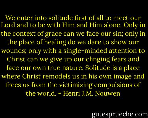 We enter into solitude first of all to meet our Lord and to be with Him and Him alone. Only in the context of grace can we face our sin; only in the place of healing do we dare to show our wounds; only with a single-minded attention to Christ can we give up our clinging fears and face our own true nature. Solitude is a place where Christ remodels us in his own image and frees us from the victimizing compulsions of the world. - Henri J.M. Nouwen