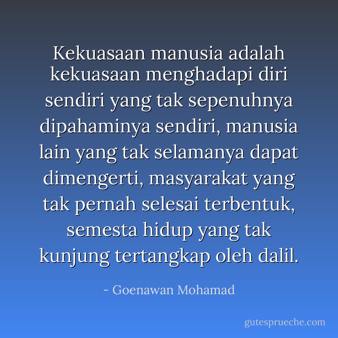 Kekuasaan manusia adalah kekuasaan menghadapi diri sendiri yang tak sepenuhnya dipahaminya sendiri, manusia lain yang tak selamanya dapat dimengerti, masyarakat yang tak pernah selesai terbentuk, semesta hidup yang tak kunjung tertangkap oleh dalil. - Goenawan Mohamad