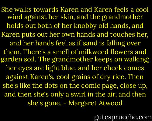 She walks towards Karen and Karen feels a cool wind against her skin, and the grandmother holds out both of her knobby old hands, and Karen puts out her own hands and touches her, and her hands feel as if sand is falling over them. There's a smell of milkweed flowers and garden soil. The grandmother keeps on walking; her eyes are light blue, and her cheek comes against Karen's, cool grains of dry rice. Then she's like the dots on the comic page, close up, and then she's only a swirl in the air, and then she's gone. - Margaret Atwood