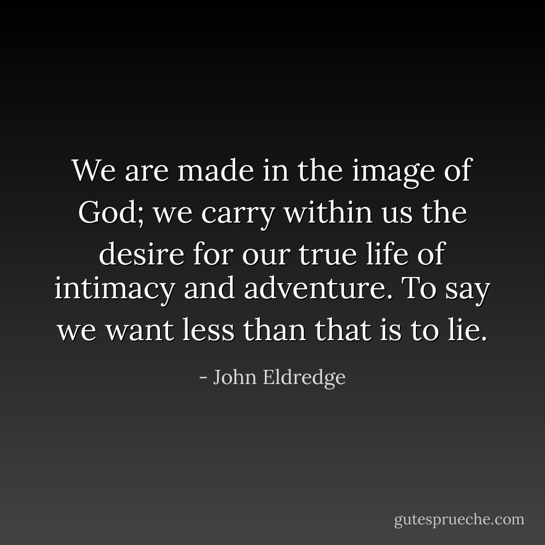We are made in the image of God; we carry within us the desire for our true life of intimacy and adventure. To say we want less than that is to lie. - John Eldredge