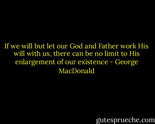 If we will but let our God and Father work His will with us, there can be no limit to His enlargement of our existence - George MacDonald