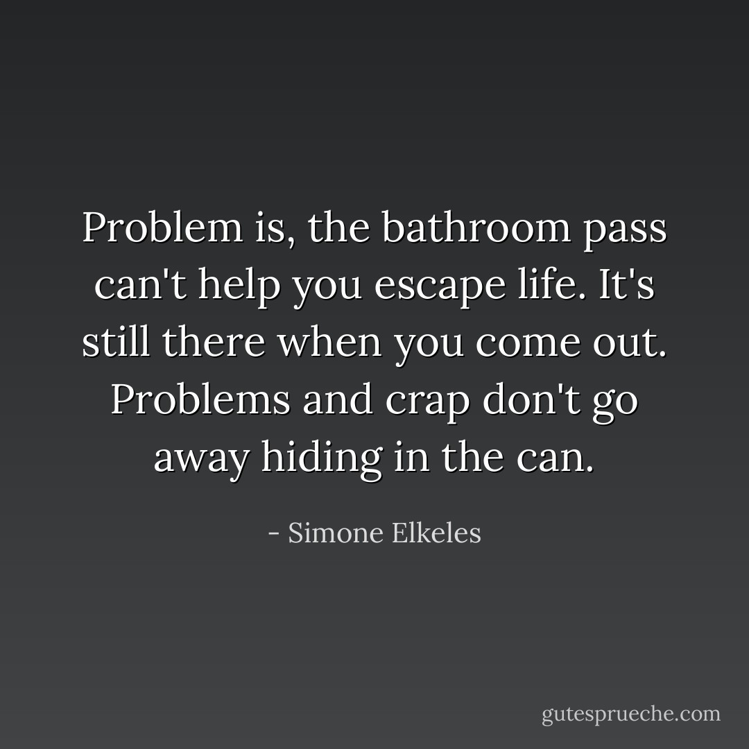 Problem is, the bathroom pass can't help you escape life. It's still there when you come out. Problems and crap don't go away hiding in the can. - Simone Elkeles