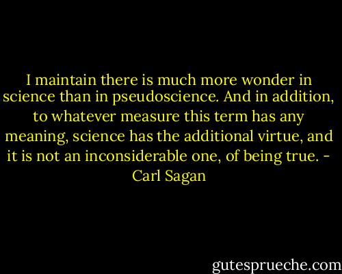 I maintain there is much more wonder in science than in pseudoscience. And in addition, to whatever measure this term has any meaning, science has the additional virtue, and it is not an inconsiderable one, of being true. - Carl Sagan