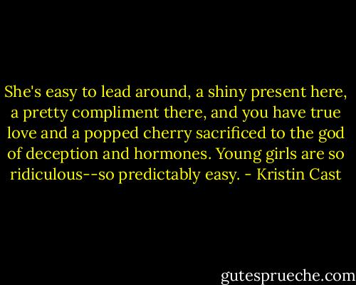 She's easy to lead around, a shiny present here, a pretty compliment there, and you have true love and a popped cherry sacrificed to the god of deception and hormones. Young girls are so ridiculous--so predictably easy. - Kristin Cast