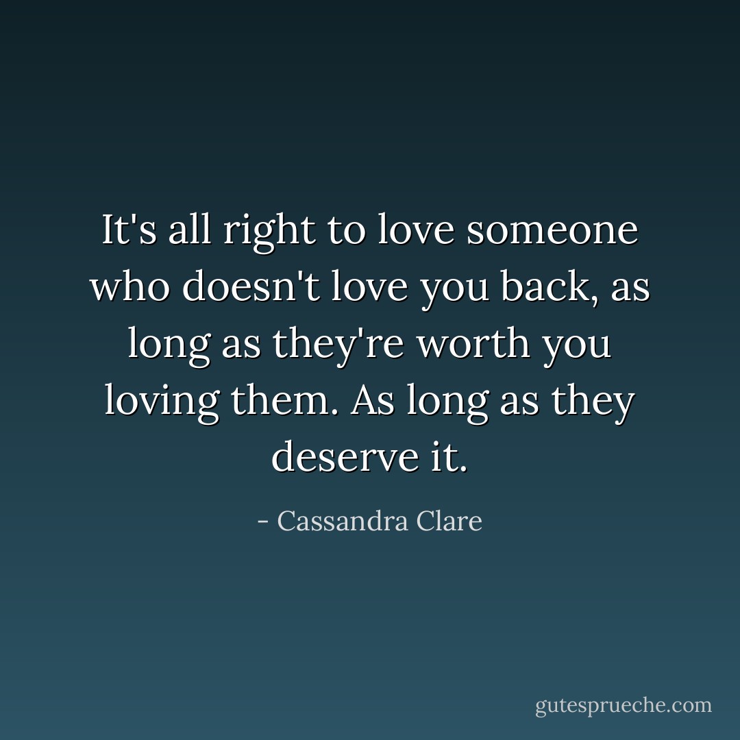 It's all right to love someone who doesn't love you back, as long as they're worth you loving them. As long as they deserve it. - Cassandra Clare