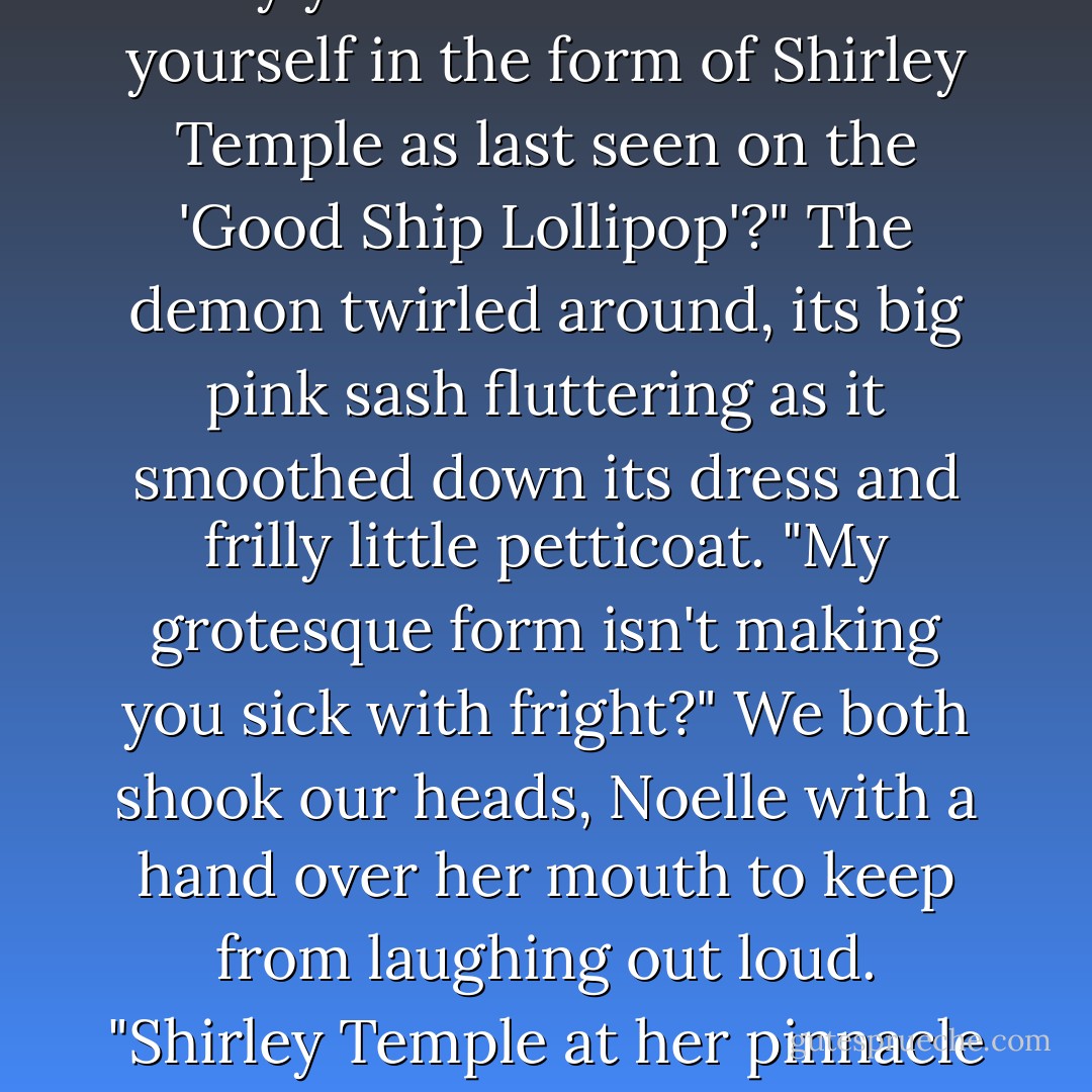 Well, possibly," I said, feeling my lips twitch again. "But maybe first you would tell us why you chose to manifest yourself in the form of Shirley Temple as last seen on the 'Good Ship Lollipop'?"<br />The demon twirled around, its big pink sash fluttering as it smoothed down its dress and frilly little petticoat. "My grotesque form isn't making you sick with fright?"<br />We both shook our heads, Noelle with a hand over her mouth to keep from laughing out loud. "Shirley Temple at her pinnacle was frightening," I finally told it, "but not in the sense I think you mean. - Katie MacAlister