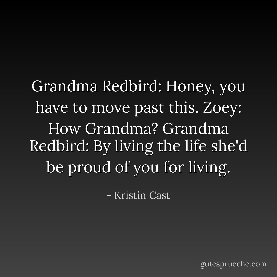 Grandma Redbird: Honey, you have to move past this.<br />Zoey: How Grandma?<br />Grandma Redbird: By living the life she'd be proud of you for living. - Kristin Cast