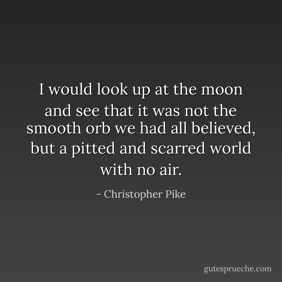 I would look up at the moon and see that it was not the smooth orb we had all believed, but a pitted and scarred world with no air. - Christopher Pike