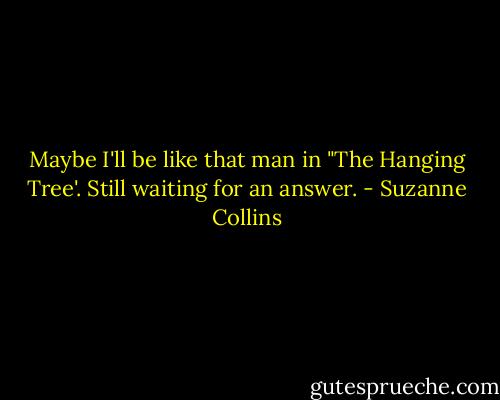 Maybe I'll be like that man in "The Hanging Tree'. Still waiting for an answer. - Suzanne Collins