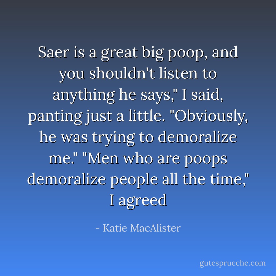 Saer is a great big poop, and you shouldn't listen to anything he says," I said, panting just a little.<br />"Obviously, he was trying to demoralize me."<br />"Men who are poops demoralize people all the time," I agreed - Katie MacAlister