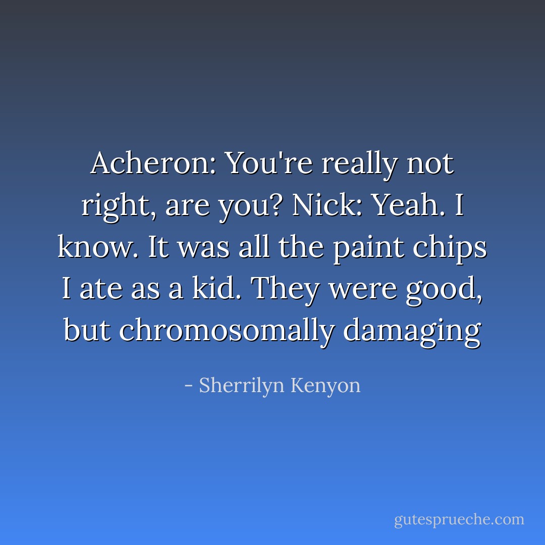 Acheron: You're really not right, are you?<br />Nick: Yeah. I know. It was all the paint chips I ate as a kid. They were good, but chromosomally damaging - Sherrilyn Kenyon