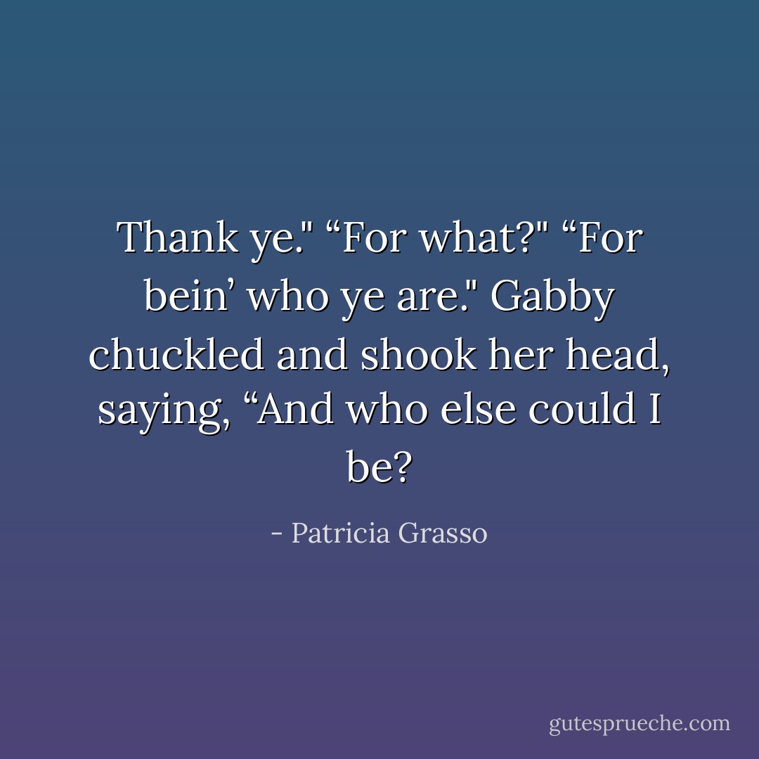 Thank ye."<br />“For what?"<br />“For bein’ who ye are."<br />Gabby chuckled and shook her head, saying, “And who else could I be? - Patricia Grasso