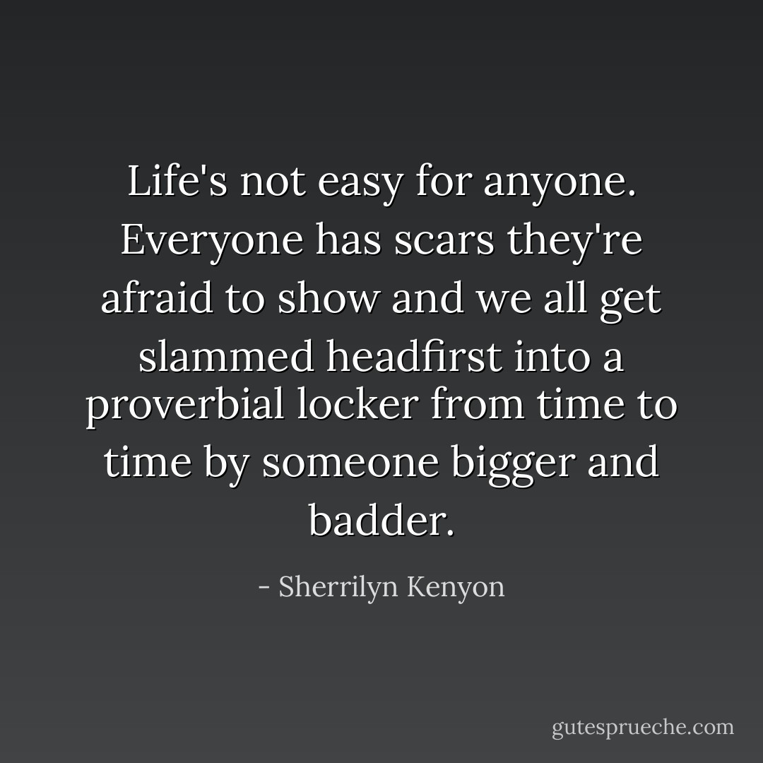 Life's not easy for anyone. Everyone has scars they're afraid to show and we all get slammed headfirst into a proverbial locker from time to time by someone bigger and badder. - Sherrilyn Kenyon