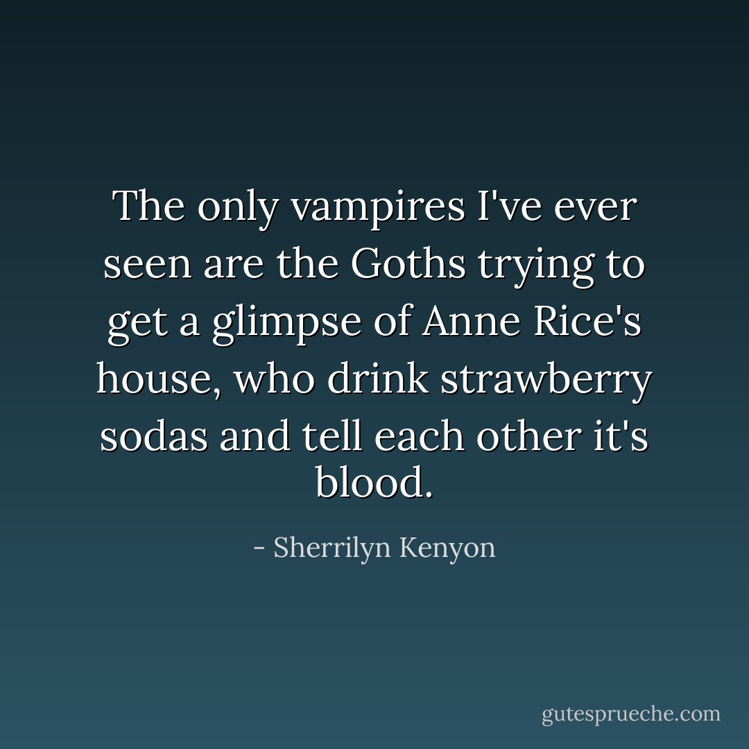 The only vampires I've ever seen are the Goths trying to get a glimpse of Anne Rice's house, who drink strawberry sodas and tell each other it's blood. - Sherrilyn Kenyon