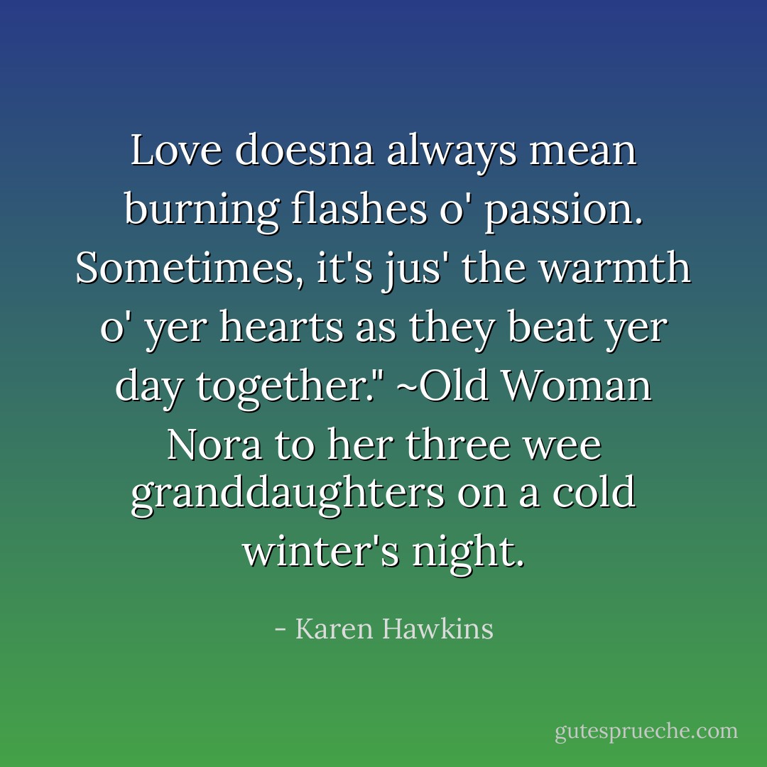 Love doesna always mean burning flashes o' passion. Sometimes, it's jus' the warmth o' yer hearts as they beat yer day together." ~Old Woman Nora to her three wee granddaughters on a cold winter's night. - Karen Hawkins