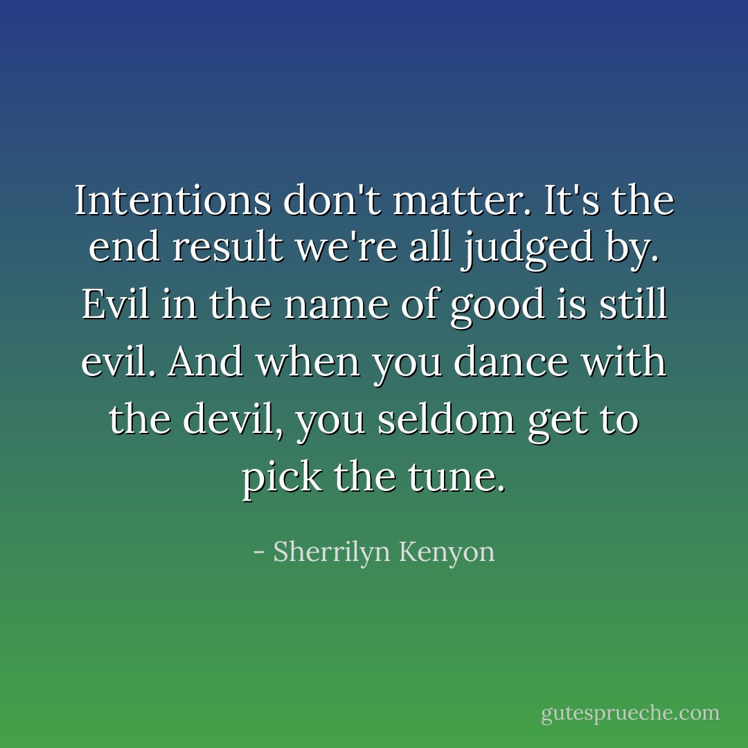 Intentions don't matter. It's the end result we're all judged by. Evil in the name of good is still evil. And when you dance with the devil, you seldom get to pick the tune. - Sherrilyn Kenyon