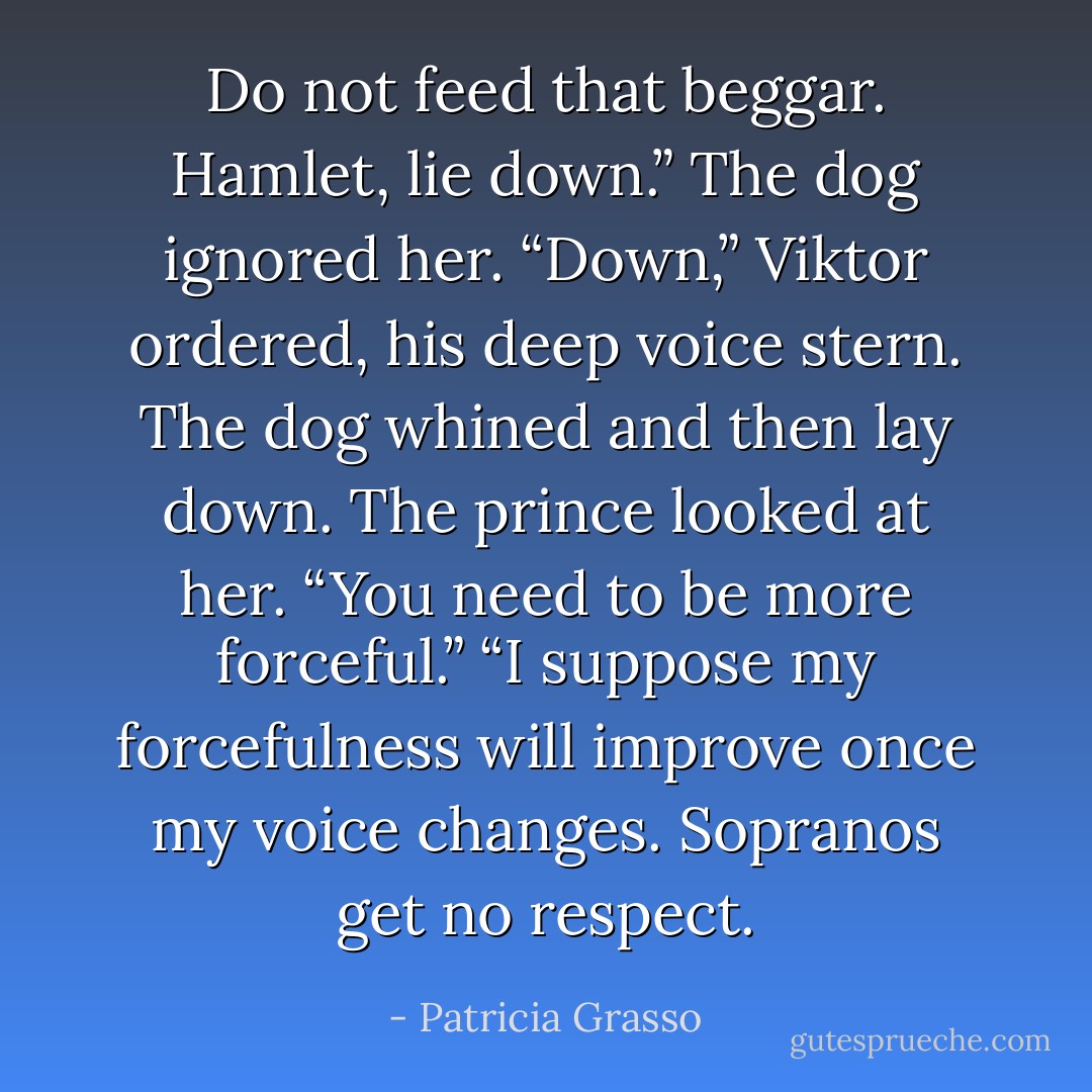 Do not feed that beggar. Hamlet, lie down.” The dog ignored her.<br />“Down,” Viktor ordered, his deep voice stern. The dog whined and then lay down. The prince looked at her. “You need to be more forceful.”<br />“I suppose my forcefulness will improve once my voice changes. Sopranos get no respect. - Patricia Grasso