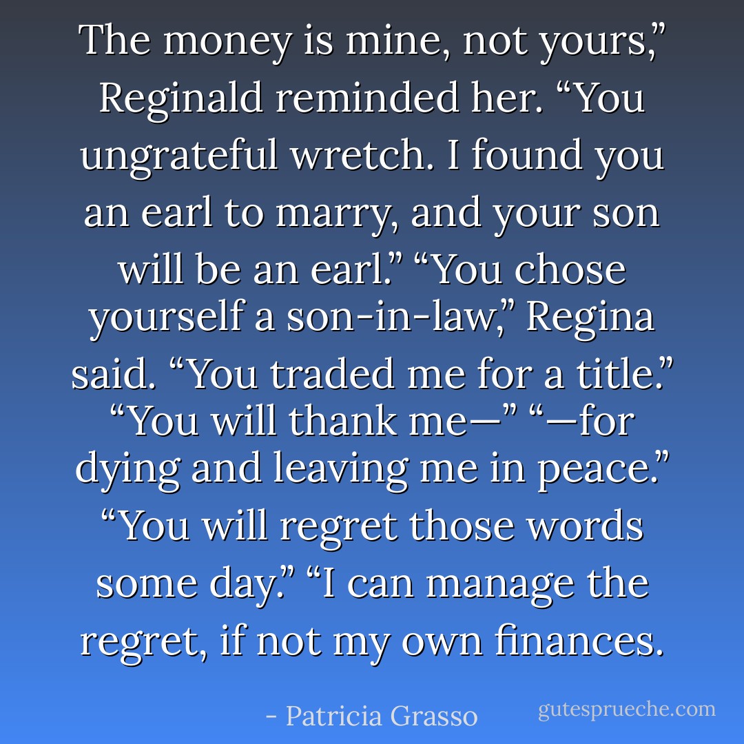 The money is mine, not yours,” Reginald reminded her. “You ungrateful wretch. I found you an earl to marry, and your son will be an earl.”<br />“You chose yourself a son-in-law,” Regina said. “You traded me for a title.”<br />“You will thank me—”<br />“—for dying and leaving me in peace.”<br />“You will regret those words some day.”<br />“I can manage the regret, if not my own finances. - Patricia Grasso