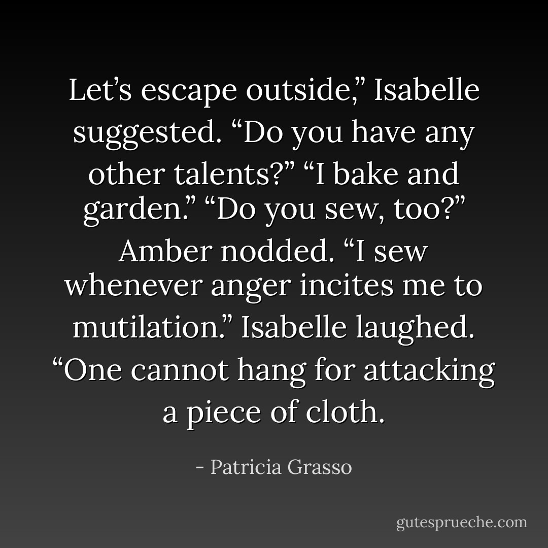 Let’s escape outside,” Isabelle suggested. “Do you have any other talents?”<br />“I bake and garden.”<br />“Do you sew, too?”<br />Amber nodded. “I sew whenever anger incites me to mutilation.”<br />Isabelle laughed. “One cannot hang for attacking a piece of cloth. - Patricia Grasso