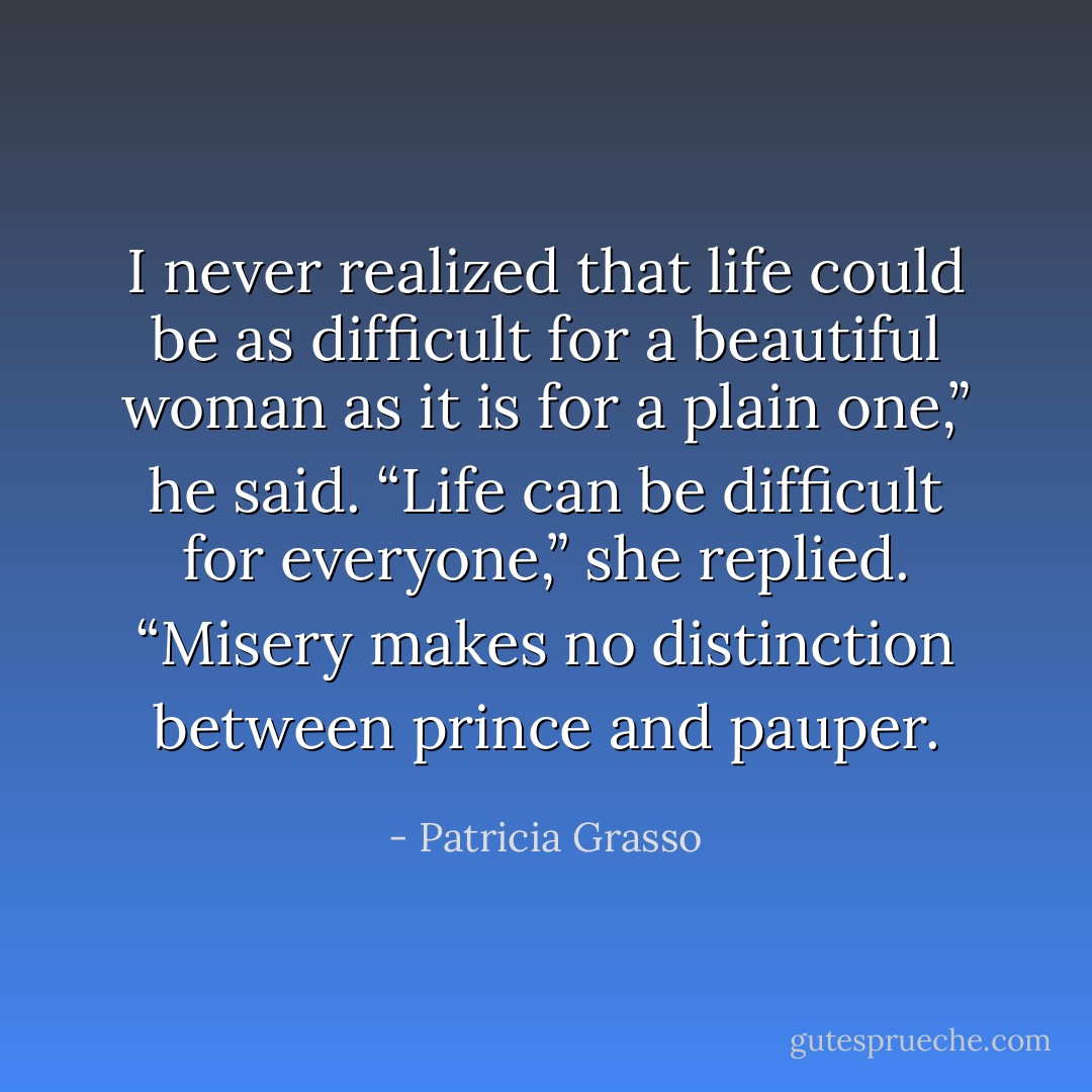 I never realized that life could be as difficult for a beautiful woman as it is for a plain one,” he said.<br />“Life can be difficult for everyone,” she replied.<br />“Misery makes no distinction between prince and pauper. - Patricia Grasso