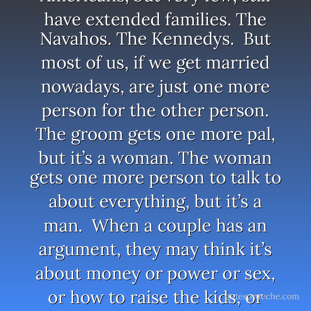 OK, now let’s have some fun. Let’s talk about sex. Let’s talk about women. Freud said he didn’t know what women wanted. I know what women want. They want a whole lot of people to talk to. What do they want to talk about? They want to talk about everything.<br /><br />What do men want? They want a lot of pals, and they wish people wouldn’t get so mad at them.<br /><br />Why are so many people getting divorced today? It’s because most of us don’t have extended families anymore. It used to be that when a man and a woman got married, the bride got a lot more people to talk to about everything. The groom got a lot more pals to tell dumb jokes to.<br /><br />A few Americans, but very few, still have extended families. The Navahos. The Kennedys.<br /><br />But most of us, if we get married nowadays, are just one more person for the other person. The groom gets one more pal, but it’s a woman. The woman gets one more person to talk to about everything, but it’s a man.<br /><br />When a couple has an argument, they may think it’s about money or power or sex, or how to raise the kids, or whatever. What they’re really saying to each other, though, without realizing it, is this:<br />“You are not enough people!”<br /><br />I met a man in Nigeria one time, an Ibo who has six hundred relatives he knew quite well. His wife had just had a baby, the best possible news in any extended family.<br /><br />They were going to take it to meet all its relatives, Ibos of all ages and sizes and shapes. It would even meet other babies, cousins not much older than it was. Everybody who was big enough and steady enough was going to get to hold it, cuddle it, gurgle to it, and say how pretty it was, or handsome.<br /><br />Wouldn't you have loved to be that baby? - Kurt Vonnegut Jr.