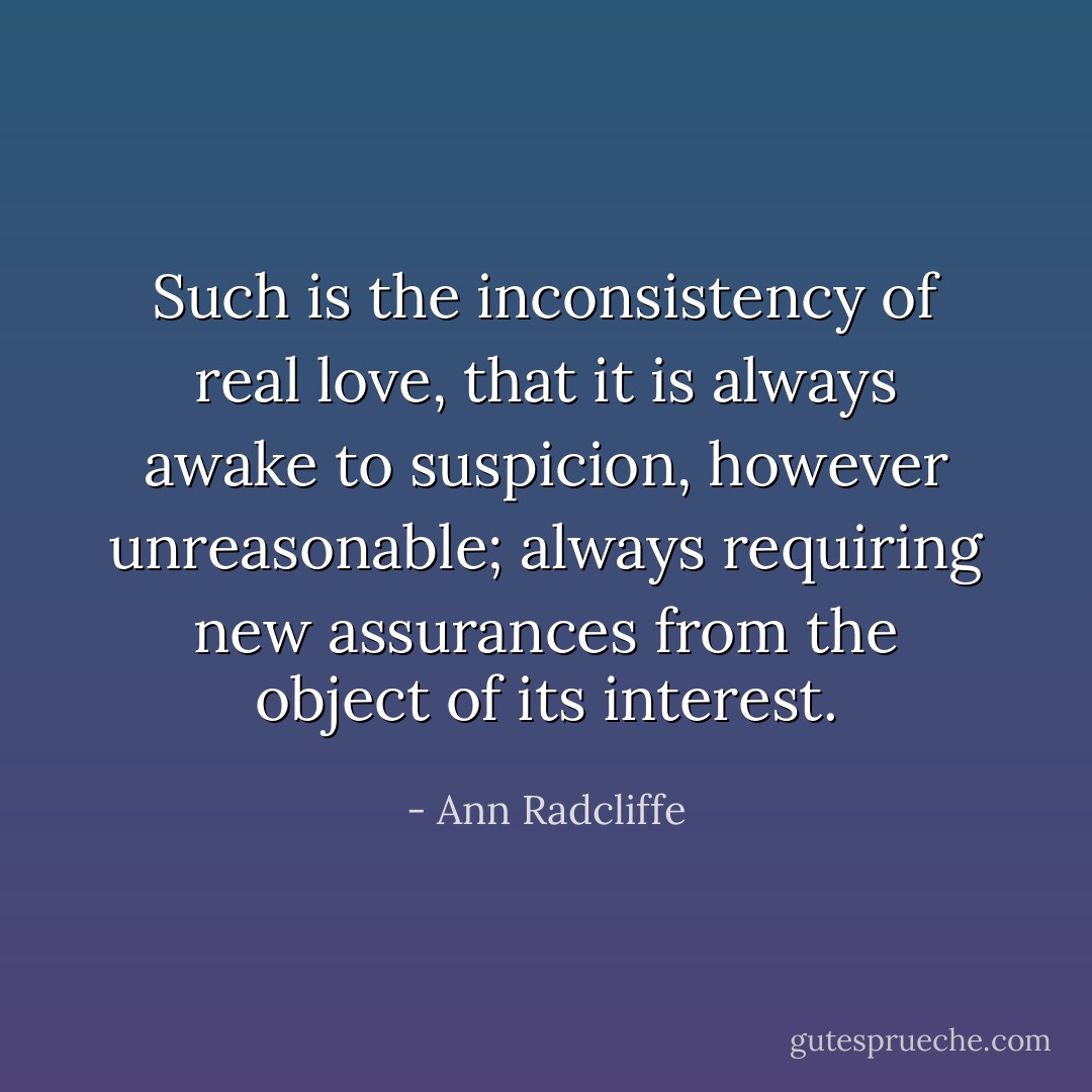 Such is the inconsistency of real love, that it is always awake to suspicion, however unreasonable; always requiring new assurances from the object of its interest. - Ann Radcliffe