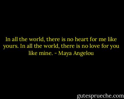 In all the world, there is no heart for me like yours.<br />In all the world, there is no love for you like mine. - Maya Angelou