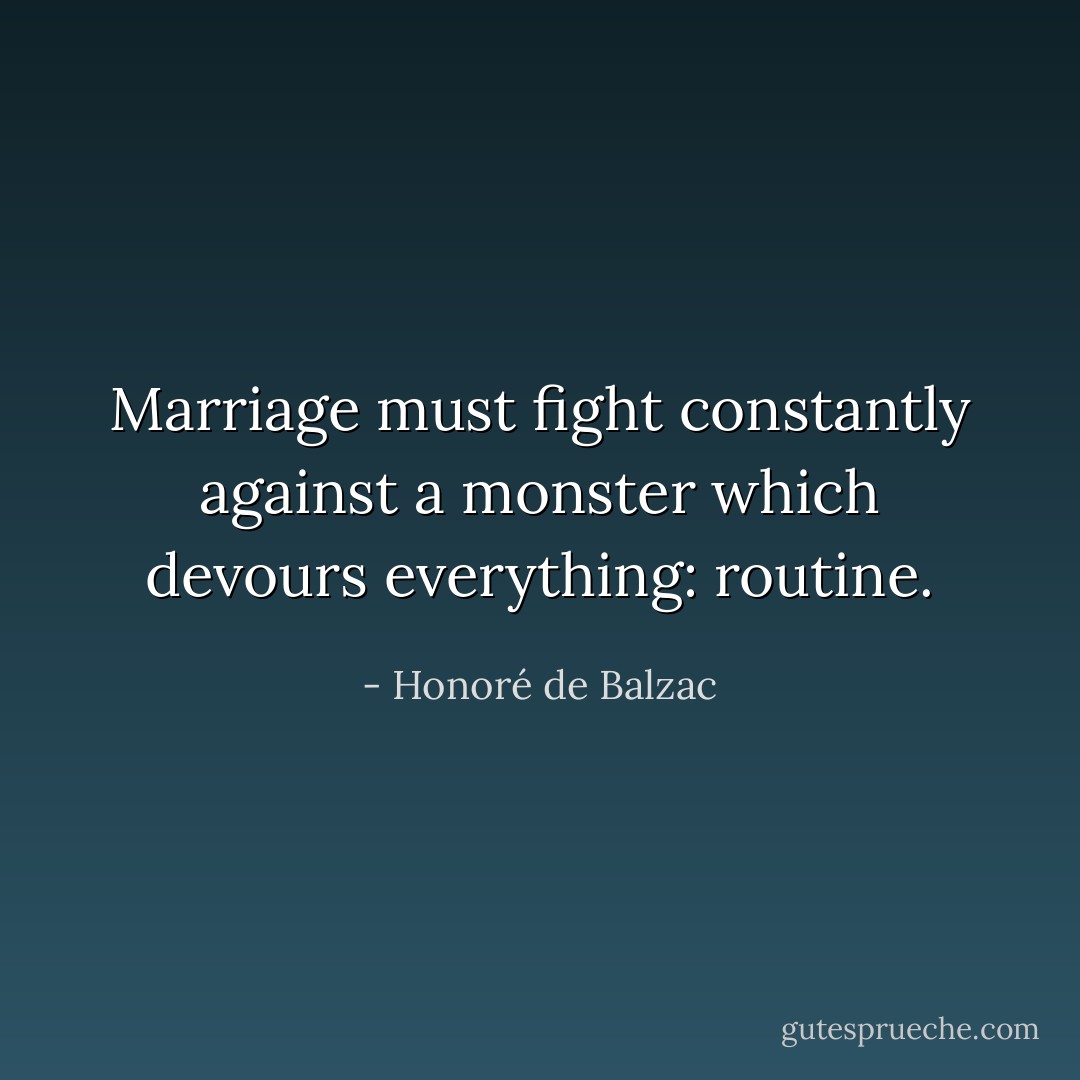Marriage must fight constantly against a monster which devours everything: routine. - Honoré de Balzac