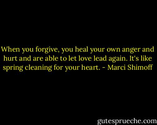 When you forgive, you heal your own anger and hurt and are able to let love lead again. It's like spring cleaning for your heart. - Marci Shimoff