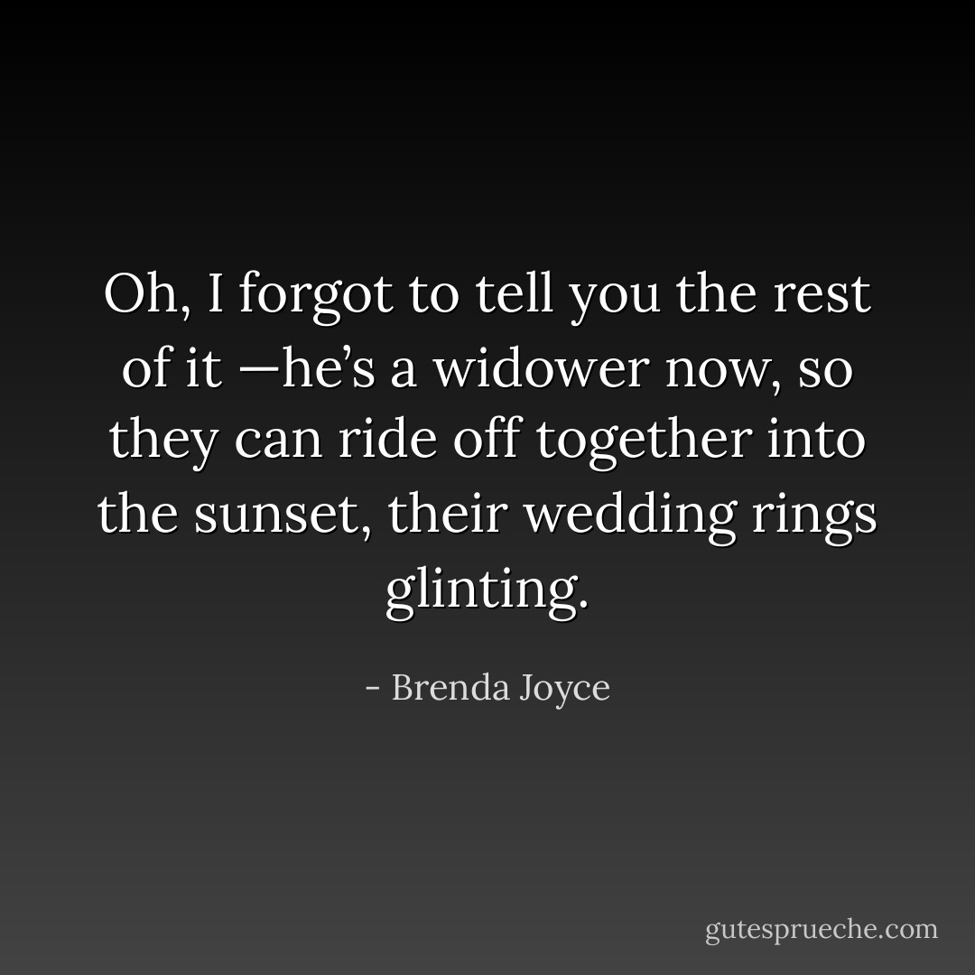 Oh, I forgot to tell you the rest of it<br />—he’s a widower now, so they can ride off together into the sunset, their wedding rings glinting. - Brenda Joyce