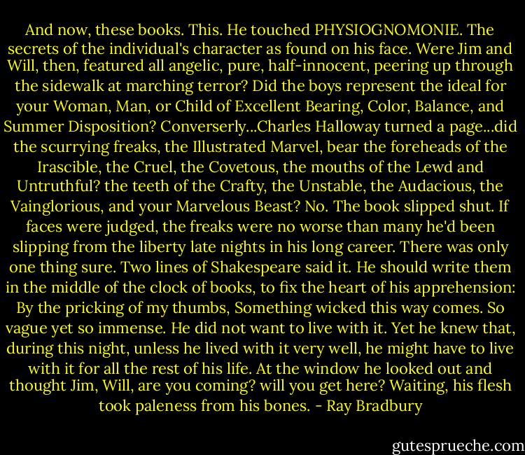 And now, these books. This. He touched PHYSIOGNOMONIE. The secrets of the individual's character as found on his face. Were Jim and Will, then, featured all angelic, pure, half-innocent, peering up through the sidewalk at marching terror? Did the boys represent the ideal for your Woman, Man, or Child of Excellent Bearing, Color, Balance, and Summer Disposition?<br />Converserly...Charles Halloway turned a page...did the scurrying freaks, the Illustrated Marvel, bear the foreheads of the Irascible, the Cruel, the Covetous, the mouths of the Lewd and Untruthful? the teeth of the Crafty, the Unstable, the Audacious, the Vainglorious, and your Marvelous Beast?<br />No. The book slipped shut. If faces were judged, the freaks were no worse than many he'd been slipping from the liberty late nights in his long career.<br />There was only one thing sure.<br />Two lines of Shakespeare said it. He should write them in the middle of the clock of books, to fix the heart of his apprehension:<br />By the pricking of my thumbs,<br />Something wicked this way comes.<br />So vague yet so immense.<br />He did not want to live with it.<br />Yet he knew that, during this night, unless he lived with it very well, he might have to live with it for all the rest of his life.<br />At the window he looked out and thought Jim, Will, are you coming? will you get here?<br />Waiting, his flesh took paleness from his bones. - Ray Bradbury