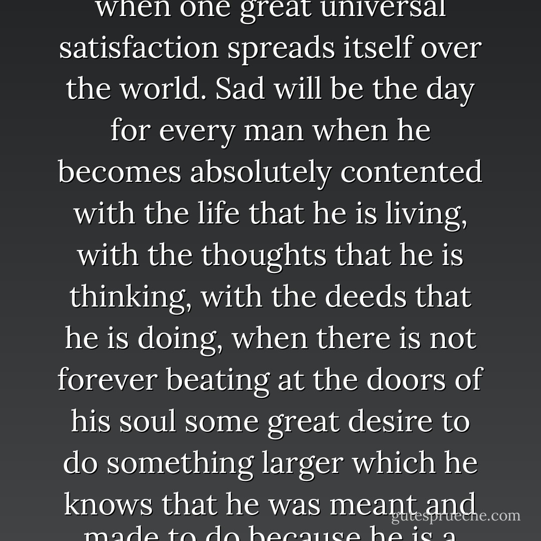 Dreadful will be the day when the world becomes contented, when one great universal satisfaction spreads itself over the world. Sad will be the day for every man when he becomes absolutely contented with the life that he is living, with the thoughts that he is thinking, with the deeds that he is doing, when there is not forever beating at the doors of his soul some great desire to do something larger which he knows that he was meant and made to do because he is a child of God. - Phillips Brooks