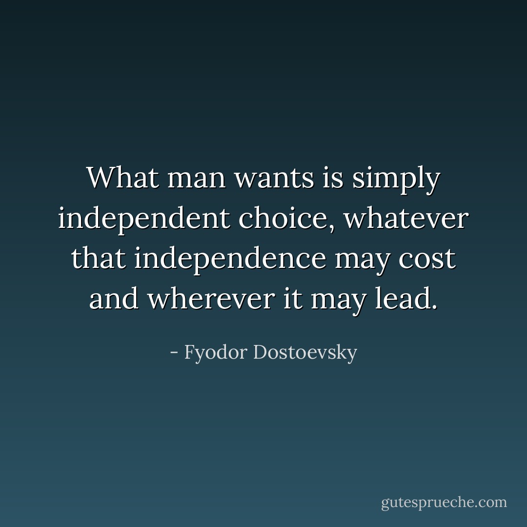 What man wants is simply independent choice, whatever that independence may cost and wherever it may lead. - Fyodor Dostoevsky