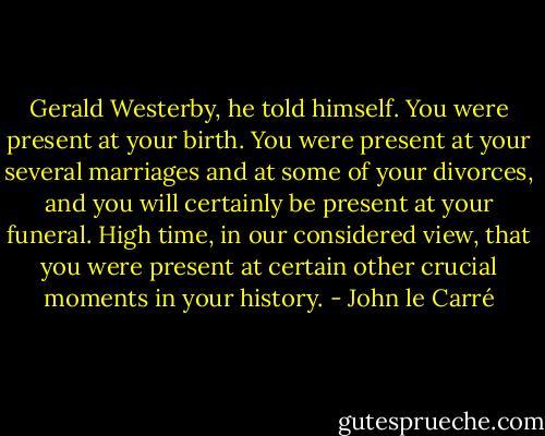 Gerald Westerby, he told himself. You were present at your birth. You were present at your several marriages and at some of your divorces, and you will certainly be present at your funeral. High time, in our considered view, that you were present at certain other crucial moments in your history. - John le Carré