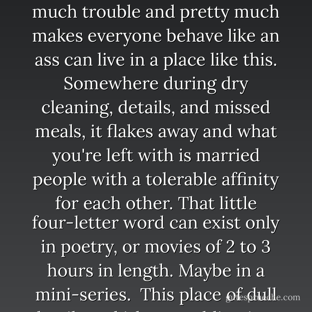 And it's beyond my energy to explain why I don't think that four-letter word that everyone's so obsessed over and that gets everyone into so much trouble and pretty much makes everyone behave like an ass can live in a place like this. Somewhere during dry cleaning, details, and missed meals, it flakes away and what you're left with is married people with a tolerable affinity for each other. That little four-letter word can exist only in poetry, or movies of 2 to 3 hours in length. Maybe in a mini-series.<br /><br />This place of dull details and irksome obligations is a home only to other four-letter words, which are used much more frequently. - Kendare Blake