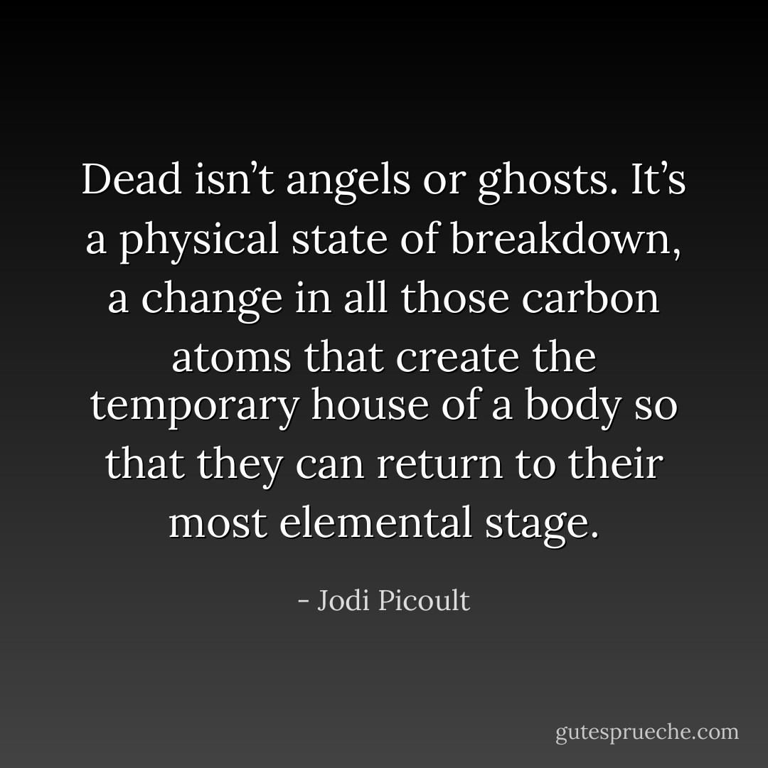 Dead isn’t angels or ghosts. It’s a physical state of breakdown, a change in all those carbon atoms that create the temporary house of a body<br />so that they can return to their most elemental stage. - Jodi Picoult