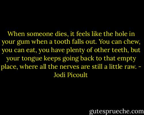 When someone dies, it feels like the hole in your gum when a tooth falls out. You can chew, you can eat, you have plenty of other teeth, but your tongue keeps going back to that empty place, where all the nerves are still a little raw. - Jodi Picoult