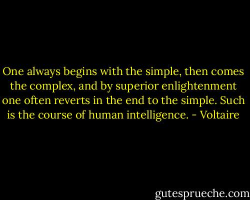 One always begins with the simple, then comes the complex, and by superior enlightenment one often reverts in the end to the simple. Such is the course of human intelligence. - Voltaire