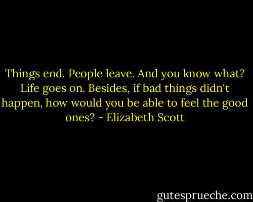 Things end. People leave. And you know what? Life goes on. Besides, if bad things didn't happen, how would you be able to feel the good ones? - Elizabeth Scott