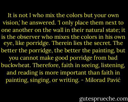 It is not I who mix the colors but your own vision,' he answered. 'I only place them next to one another on the wall in their natural state; it is the observer who mixes the colors in his own eye, like porridge. Therein lies the secret. The better the porridge, the better the painting, but you cannot make good porridge from bad buckwheat. Therefore, faith in seeing, listening, and reading is more important than faith in painting, singing, or writing. - Milorad Pavić