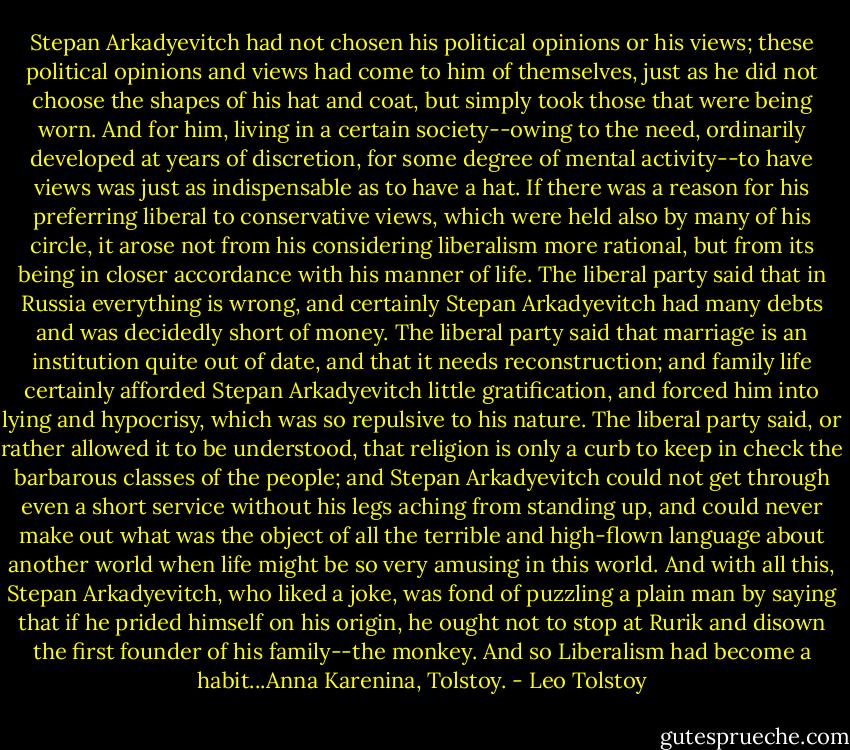 Stepan Arkadyevitch had not chosen his political opinions or his views; these political opinions and views had come to him of themselves, just as he did not choose the shapes of his hat and coat, but simply took those that were being worn. And for him, living in a certain society--owing to the need, ordinarily developed at years of discretion, for some degree of mental activity--to have views was just as indispensable as to have a hat. If there was a reason for his preferring liberal to conservative views, which were held also by many of his circle, it arose not from his considering liberalism more rational, but from its being in closer accordance with his manner of life. The liberal party said that in Russia everything is wrong, and certainly Stepan Arkadyevitch had many debts and was decidedly short of money. The liberal party said that marriage is an institution quite out of date, and that it needs reconstruction; and family life certainly afforded Stepan Arkadyevitch little gratification, and forced him into lying and hypocrisy, which was so repulsive to his nature. The liberal party said, or rather allowed it to be understood, that religion is only a curb to keep in check the barbarous classes of the people; and Stepan Arkadyevitch could not get through even a short service without his legs aching from standing up, and could never make out what was the object of all the terrible and high-flown language about another world when life might be so very amusing in this world. And with all this, Stepan Arkadyevitch, who liked a joke, was fond of puzzling a plain man by saying that if he prided himself on his origin, he ought not to stop at Rurik and disown the first founder of his family--the monkey. And so Liberalism had become a habit...Anna Karenina, Tolstoy. - Leo Tolstoy
