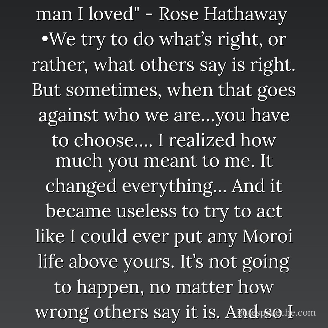 I'd said it before and meant it: Alive or undead, the love of my life was a badass. -Rose, Blood Promise<br /><br />Dimitri:I'd do a lot of things to protect you Roza" <br /><br />Dimitri: "What i say in an entire paragraph you can say in three words" <br /><br />"I set off, off to kill the man I loved" - Rose Hathaway<br /><br />•We try to do what’s right, or rather, what others say is right. But sometimes, when that goes against who we are…you have to choose…. I realized how much you meant to me. It changed everything… And it became useless to try to act like I could ever put any Moroi life above yours. It’s not going to happen, no matter how wrong others say it is. And so I decided that’s something I have to deal with. Once I made that decision … there was nothing to hold us back. – Dimitri <br /><br />•You’re strong-you’re so, so strong. It’s why I love you. – Dimitri - Richelle Mead