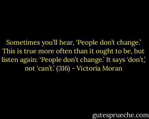 Sometimes you’ll hear, ‘People don’t change.’ This is true more often than it ought to be, but listen again: ‘People don’t change.’ It says ‘don’t,’ not ‘can’t.’ (316) - Victoria Moran