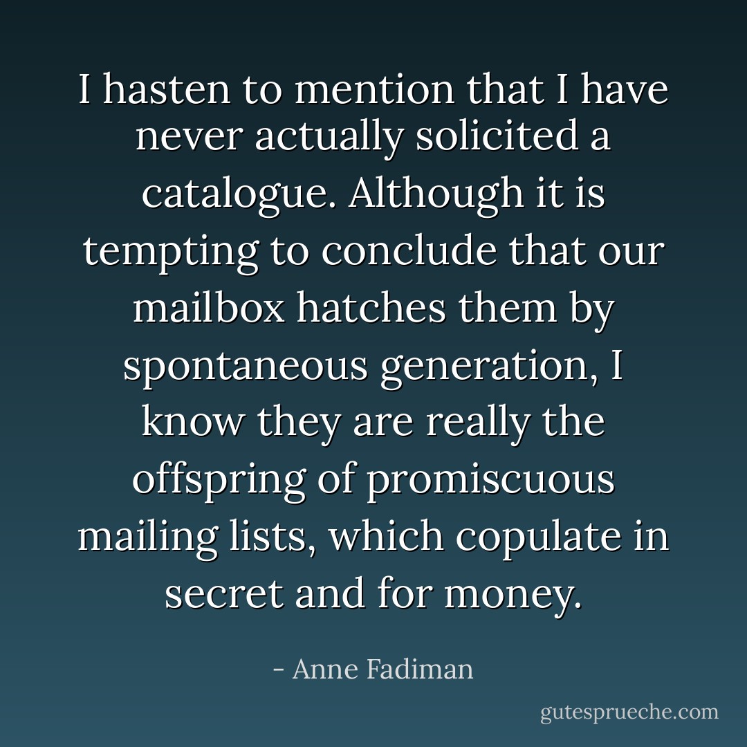 I hasten to mention that I have never actually solicited a catalogue. Although it is tempting to conclude that our mailbox hatches them by spontaneous generation, I know they are really the offspring of promiscuous mailing lists, which copulate in secret and for money. - Anne Fadiman