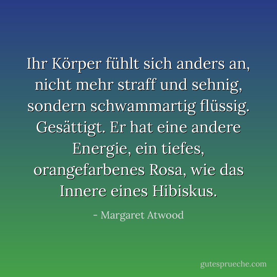 Ihr Körper fühlt sich anders an, nicht mehr straff und sehnig, sondern schwammartig flüssig. Gesättigt. Er hat eine andere Energie, ein tiefes, orangefarbenes Rosa, wie das Innere eines Hibiskus. - Margaret Atwood<
