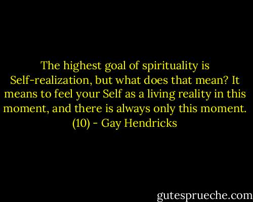 The highest goal of spirituality is Self-realization, but what does that mean? It means to feel your Self as a living reality in this moment, and there is always only this moment. (10) - Gay Hendricks