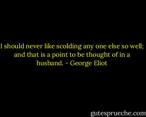 I should never like scolding any one else so well; and that is a point to be thought of in a husband. - George Eliot