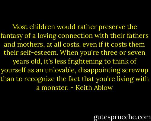 Most children would rather preserve the fantasy of a loving connection with their fathers and mothers, at all costs, even if it costs them their self-esteem. When you're three or seven years old, it's less frightening to think of yourself as an unlovable, disappointing screwup than to recognize the fact that you're living with a monster. - Keith Ablow