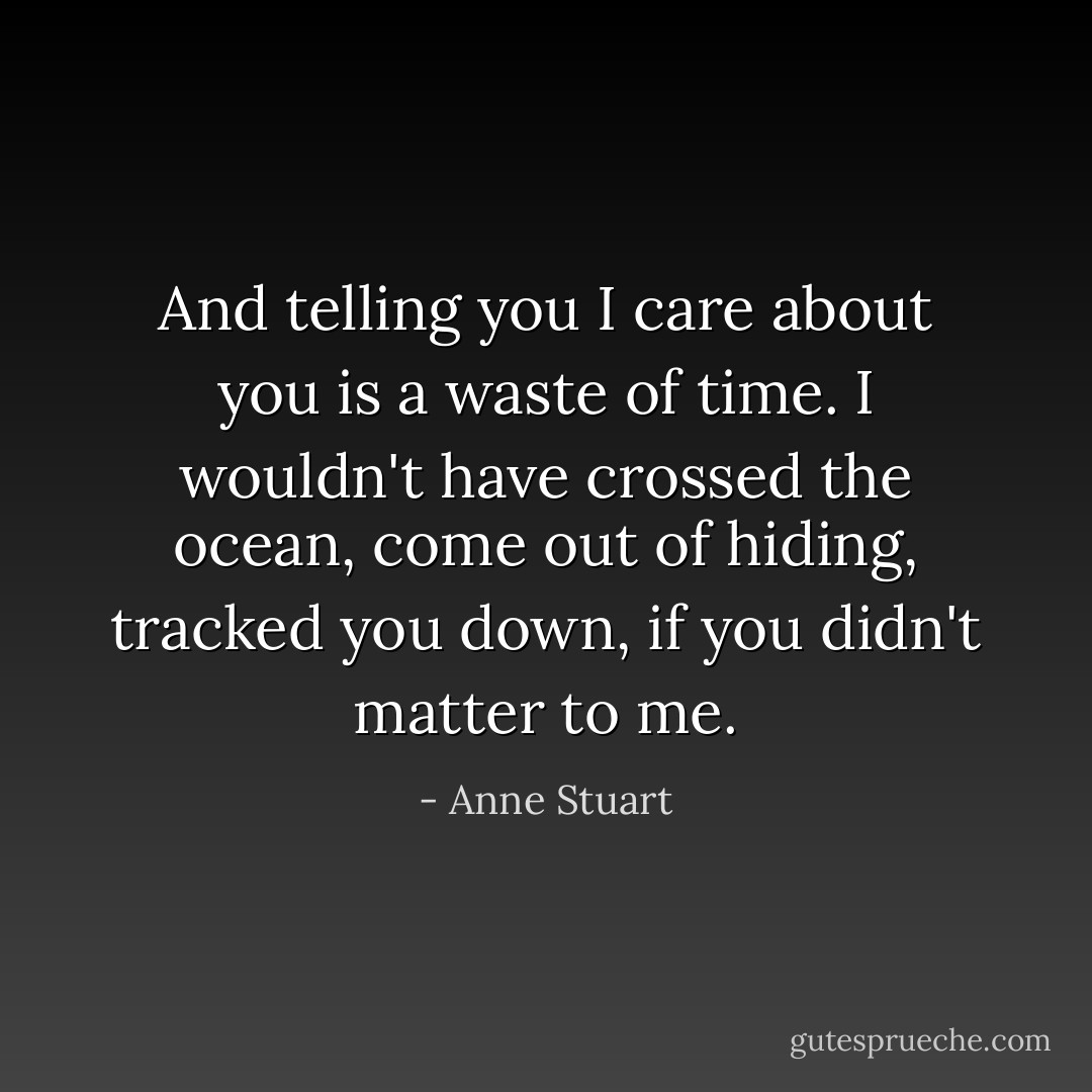 And telling you I care about you is a waste of time. I wouldn't have crossed the ocean, come out of hiding, tracked you down, if you didn't matter to me. - Anne Stuart